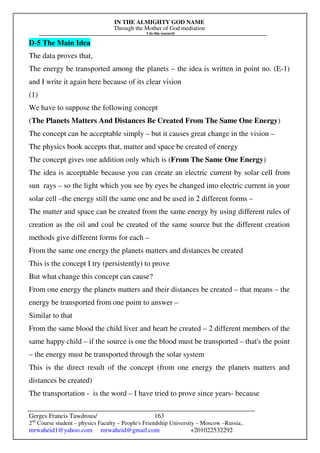 IN THE ALMIGHTY GOD NAME
Through the Mother of God mediation
I do this research
Gerges Francis Tawdrous/
2nd
Course student – physics Faculty – People's Friendship University – Moscow –Russia..
mrwaheid1@yahoo.com mrwaheid@gmail.com +201022532292
163
D-5 The Main Idea
The data proves that,
The energy be transported among the planets – the idea is written in point no. (E-1)
and I write it again here because of its clear vision
(1)
We have to suppose the following concept
(The Planets Matters And Distances Be Created From The Same One Energy)
The concept can be acceptable simply – but it causes great change in the vision –
The physics book accepts that, matter and space be created of energy
The concept gives one addition only which is (From The Same One Energy)
The idea is acceptable because you can create an electric current by solar cell from
sun rays – so the light which you see by eyes be changed into electric current in your
solar cell –the energy still the same one and be used in 2 different forms –
The matter and space can be created from the same energy by using different rules of
creation as the oil and coal be created of the same source but the different creation
methods give different forms for each –
From the same one energy the planets matters and distances be created
This is the concept I try (persistently) to prove
But what change this concept can cause?
From one energy the planets matters and their distances be created – that means – the
energy be transported from one point to answer –
Similar to that
From the same blood the child liver and heart be created – 2 different members of the
same happy child – if the source is one the blood must be transported – that's the point
– the energy must be transported through the solar system
This is the direct result of the concept (from one energy the planets matters and
distances be created)
The transportation - is the word – I have tried to prove since years- because
 