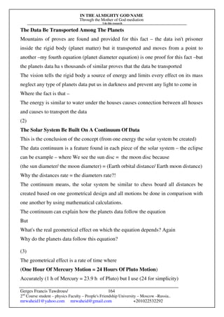 IN THE ALMIGHTY GOD NAME
Through the Mother of God mediation
I do this research
Gerges Francis Tawdrous/
2nd
Course student – physics Faculty – People's Friendship University – Moscow –Russia..
mrwaheid1@yahoo.com mrwaheid@gmail.com +201022532292
164
The Data Be Transported Among The Planets
Mountains of proves are found and provided for this fact – the data isn't prisoner
inside the rigid body (planet matter) but it transported and moves from a point to
another –my fourth equation (planet diameter equation) is one proof for this fact –but
the planets data ha s thousands of similar proves that the data be transported
The vision tells the rigid body a source of energy and limits every effect on its mass
neglect any type of planets data put us in darkness and prevent any light to come in
Where the fact is that –
The energy is similar to water under the houses causes connection between all houses
and causes to transport the data
(2)
The Solar System Be Built On A Continuum Of Data
This is the conclusion of the concept (from one energy the solar system be created)
The data continuum is a feature found in each piece of the solar system – the eclipse
can be example – where We see the sun disc = the moon disc because
(the sun diameter/ the moon diameter) = (Earth orbital distance/ Earth moon distance)
Why the distances rate = the diameters rate?!
The continuum means, the solar system be similar to chess board all distances be
created based on one geometrical design and all motions be done in comparison with
one another by using mathematical calculations.
The continuum can explain how the planets data follow the equation
But
What's the real geometrical effect on which the equation depends? Again
Why do the planets data follow this equation?
(3)
The geometrical effect is a rate of time where
(One Hour Of Mercury Motion = 24 Hours Of Pluto Motion)
Accurately (1 h of Mercury = 23.9 h of Pluto) but I use (24 for simplicity)
 