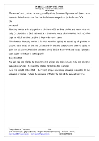 IN THE ALMIGHTY GOD NAME
Through the Mother of God mediation
I do this research
Gerges Francis Tawdrous/
2nd
Course student – physics Faculty – People's Friendship University – Moscow –Russia..
mrwaheid1@yahoo.com mrwaheid@gmail.com +201022532292
166
The rate of time controls the energy and by that effects on all planets and forces them
to create their diameters as function in their rotation periods (or in the rate "s")
(5)
as a result
Mercury moves in its day period a distance =720 million km but the moon receives
only (1/24) which is 30.5 million km – where the moon displacements total in 346.6
days be =30.5 million km (346.6 days = the nodal year)
The distance Mercury moves is its day period (a cycle) be passed by all planets in
(cycles) also based on the rate (1/24) and for that the outer planets create a cycle to
pass this distance (30 million km) (this cycle I have discovered and called "planet 8
days cycle") we study it in this paper.
Based on that,
We can see the energy be transported in cycles and that explains why the universe
depends on cycles – because the energy be transported in cycles
Also we should notice that – the vision creates one more universe in parallel to the
universe of matter – where the universe of Matter be part of the general universe.
 