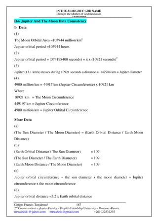 IN THE ALMIGHTY GOD NAME
Through the Mother of God mediation
I do this research
Gerges Francis Tawdrous/
2nd
Course student – physics Faculty – People's Friendship University – Moscow –Russia..
mrwaheid1@yahoo.com mrwaheid@gmail.com +201022532292
167
D-6 Jupiter And The Moon Data Consistency
I- Data
(1)
The Moon Orbital Area =103944 million km2
Jupiter orbital period =103944 hours
(2)
Jupiter orbital period = (374198400 seconds) = π x (10921 seconds)2
(3)
Jupiter (13.1 km/s) moves during 10921 seconds a distance = 142984 km = Jupiter diameter
(4)
4900 million km = 44917 km (Jupiter Circumference) x 10921 km
Where
10921 km = The Moon Circumference
449197 km = Jupiter Circumference
4900 million km = Jupiter Orbital Circumference
More Data
(a)
(The Sun Diameter / The Moon Diameter) = (Earth Orbital Distance / Earth Moon
Distance)
(b)
(Earth Orbital Distance / The Sun Diameter) = 109
(The Sun Diameter / The Earth Diameter) = 109
(Earth Moon Distance / The Moon Diameter) = 109
(c)
Jupiter orbital circumference = the sun diameter x the moon diameter = Jupiter
circumference x the moon circumference
(d)
Jupiter orbital distance =5.2 x Earth orbital distance
 