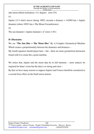 IN THE ALMIGHTY GOD NAME
Through the Mother of God mediation
I do this research
Gerges Francis Tawdrous/
2nd
Course student – physics Faculty – People's Friendship University – Moscow –Russia..
mrwaheid1@yahoo.com mrwaheid@gmail.com +201022532292
168
(the moon orbital inclination = 5.1 degrees error 2%)
(e)
Jupiter (13.1 km/s) moves during 10921 seconds a distance = 142984 km = Jupiter
diameter (where 10921 km = The Moon Circumference)
(f)
The sun diameter = Jupiter diameter x π2
(error 1.4%)
II- Discussion
We see "The Sun Disc = The Moon Disc" By A Complex Geometrical Machine
Which creates a proportionality between the diameters and distances –
My fourth equation should player here – but – there are more geometrical interaction
found with it to create this a great machine.
We notice that, Jupiter and the moon data be in full harmony – more analysis be
required for better vision but the data is so strong and clear –
By that we have many reasons to suppose Jupiter (and Venus) should be considered as
a second force effect on the Earth moon motion.
 