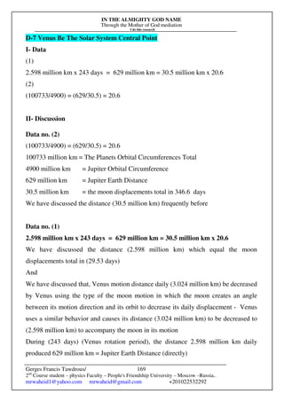 IN THE ALMIGHTY GOD NAME
Through the Mother of God mediation
I do this research
Gerges Francis Tawdrous/
2nd
Course student – physics Faculty – People's Friendship University – Moscow –Russia..
mrwaheid1@yahoo.com mrwaheid@gmail.com +201022532292
169
D-7 Venus Be The Solar System Central Point
I- Data
(1)
2.598 million km x 243 days = 629 million km = 30.5 million km x 20.6
(2)
(100733/4900) = (629/30.5) = 20.6
II- Discussion
Data no. (2)
(100733/4900) = (629/30.5) = 20.6
100733 million km = The Planets Orbital Circumferences Total
4900 million km = Jupiter Orbital Circumference
629 million km = Jupiter Earth Distance
30.5 million km = the moon displacements total in 346.6 days
We have discussed the distance (30.5 million km) frequently before
Data no. (1)
2.598 million km x 243 days = 629 million km = 30.5 million km x 20.6
We have discussed the distance (2.598 million km) which equal the moon
displacements total in (29.53 days)
And
We have discussed that, Venus motion distance daily (3.024 million km) be decreased
by Venus using the type of the moon motion in which the moon creates an angle
between its motion direction and its orbit to decrease its daily displacement - Venus
uses a similar behavior and causes its distance (3.024 million km) to be decreased to
(2.598 million km) to accompany the moon in its motion
During (243 days) (Venus rotation period), the distance 2.598 million km daily
produced 629 million km = Jupiter Earth Distance (directly)
 