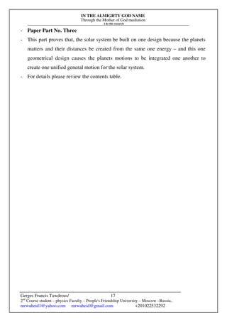 IN THE ALMIGHTY GOD NAME
Through the Mother of God mediation
I do this research
Gerges Francis Tawdrous/
2nd
Course student – physics Faculty – People's Friendship University – Moscow –Russia..
mrwaheid1@yahoo.com mrwaheid@gmail.com +201022532292
17
- Paper Part No. Three
- This part proves that, the solar system be built on one design because the planets
matters and their distances be created from the same one energy – and this one
geometrical design causes the planets motions to be integrated one another to
create one unified general motion for the solar system.
- For details please review the contents table.
 