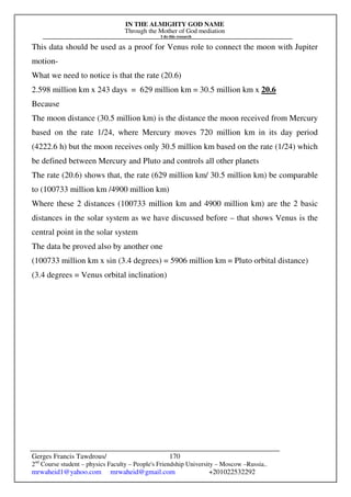 IN THE ALMIGHTY GOD NAME
Through the Mother of God mediation
I do this research
Gerges Francis Tawdrous/
2nd
Course student – physics Faculty – People's Friendship University – Moscow –Russia..
mrwaheid1@yahoo.com mrwaheid@gmail.com +201022532292
170
This data should be used as a proof for Venus role to connect the moon with Jupiter
motion-
What we need to notice is that the rate (20.6)
2.598 million km x 243 days = 629 million km = 30.5 million km x 20.6
Because
The moon distance (30.5 million km) is the distance the moon received from Mercury
based on the rate 1/24, where Mercury moves 720 million km in its day period
(4222.6 h) but the moon receives only 30.5 million km based on the rate (1/24) which
be defined between Mercury and Pluto and controls all other planets
The rate (20.6) shows that, the rate (629 million km/ 30.5 million km) be comparable
to (100733 million km /4900 million km)
Where these 2 distances (100733 million km and 4900 million km) are the 2 basic
distances in the solar system as we have discussed before – that shows Venus is the
central point in the solar system
The data be proved also by another one
(100733 million km x sin (3.4 degrees) = 5906 million km = Pluto orbital distance)
(3.4 degrees = Venus orbital inclination)
 