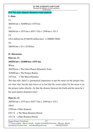 IN THE ALMIGHTY GOD NAME
Through the Mother of God mediation
I do this research
Gerges Francis Tawdrous/
2nd
Course student – physics Faculty – People's Friendship University – Moscow –Russia..
mrwaheid1@yahoo.com mrwaheid@gmail.com +201022532292
171
D-8 The outer planets diameters total analysis
I –Data
(1)
366556 km = 363000 km +3475 km
(2)
366556 km = 3475 km x (655.7 /2π) = 2390 km x 153.3
(3)
(30.5 million km /0.366556 million km) = (300000 /3600)
(4)
366556 km = 24 x 15330 km
II –Discussion
Data no. (1)
366556 km = 363000 km +3475 km
Where
366556 km = The Outer Planets Diameters Total
363000 km = The Perigee Radius
3475 km = The Moon Diameter
The data tells, there's a geometrical importance to put the moon on the perigee line,
not clear why! but the data forces us to feel that the correct place for the moon is on
the perigee radius directly –by that the distance between the Earth and the moon be =
the outer planets diameters total!
Data no. (2)
366556 km = 3475 km x (655.7 /2π) = 2390 km x 153.3
where
2390 km = Pluto diameter
655.7 h = The Moon Rotation Period
153.3 h = Pluto Rotation Period
 