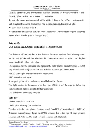IN THE ALMIGHTY GOD NAME
Through the Mother of God mediation
I do this research
Gerges Francis Tawdrous/
2nd
Course student – physics Faculty – People's Friendship University – Moscow –Russia..
mrwaheid1@yahoo.com mrwaheid@gmail.com +201022532292
172
Data No. (1) told us, the moon correct position should be on the perigee radius – and
Data No. (2) tells that, this is a correct conclusion
Because the moon rotation period will be defined there – also – Pluto rotation period
will be defined based on its diameter rate to the outer planets diameter total!
We can't catch the idea behind
We are similar to a person walks in some street doesn't know where he goes but every
one tells him that (he goes in the right way!)
Data no. (3)
(30.5 million km /0.366556 million km) = (300000 /3600)
The distance 30.5 million km is the distance the moon received from Mercury based
on the rate (1/24) and this distance the moon transported to Jupiter and Jupiter
transported to the other outer planets
This distance may be the secret one because the outer planets diameters total (366556
km) be created in comparison with this distance based on (300000 / 3600)
300000 km = light motion distance in one second
3600 seconds = one hour
A complex geometrical machine be found behind this data –
The light motion is the reason why the value (366556 km) be used to define the
planets rotation periods as rates to their diameters
This data needs more deep analysis
Data no.(4)
366556 km = 24 x 15330 km
15330 km = Mercury Circumference
The data tells, the outer planets diameters total (366556 km) be rated with (15330 km)
(Mercury circumference) based on (1/24) because this is the rate of time between
Mercury and Pluto (and be used between Mercury and all planets)
 