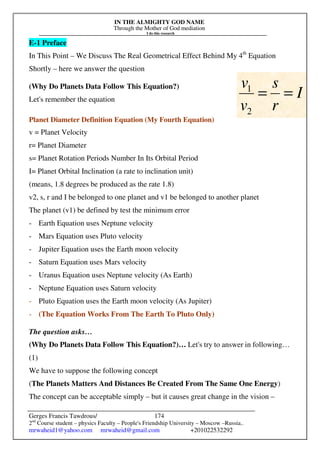 IN THE ALMIGHTY GOD NAME
Through the Mother of God mediation
I do this research
Gerges Francis Tawdrous/
2nd
Course student – physics Faculty – People's Friendship University – Moscow –Russia..
mrwaheid1@yahoo.com mrwaheid@gmail.com +201022532292
174
E-1 Preface
In This Point – We Discuss The Real Geometrical Effect Behind My 4th
Equation
Shortly – here we answer the question
(Why Do Planets Data Follow This Equation?)
Let's remember the equation
Planet Diameter Definition Equation (My Fourth Equation)
v = Planet Velocity
r= Planet Diameter
s= Planet Rotation Periods Number In Its Orbital Period
I= Planet Orbital Inclination (a rate to inclination unit)
(means, 1.8 degrees be produced as the rate 1.8)
v2, s, r and I be belonged to one planet and v1 be belonged to another planet
The planet (v1) be defined by test the minimum error
- Earth Equation uses Neptune velocity
- Mars Equation uses Pluto velocity
- Jupiter Equation uses the Earth moon velocity
- Saturn Equation uses Mars velocity
- Uranus Equation uses Neptune velocity (As Earth)
- Neptune Equation uses Saturn velocity
- Pluto Equation uses the Earth moon velocity (As Jupiter)
- (The Equation Works From The Earth To Pluto Only)
The question asks…
(Why Do Planets Data Follow This Equation?)… Let's try to answer in following…
(1)
We have to suppose the following concept
(The Planets Matters And Distances Be Created From The Same One Energy)
The concept can be acceptable simply – but it causes great change in the vision –
I
r
s
v
v
=
=
2
1
 