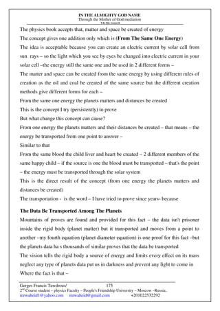 IN THE ALMIGHTY GOD NAME
Through the Mother of God mediation
I do this research
Gerges Francis Tawdrous/
2nd
Course student – physics Faculty – People's Friendship University – Moscow –Russia..
mrwaheid1@yahoo.com mrwaheid@gmail.com +201022532292
175
The physics book accepts that, matter and space be created of energy
The concept gives one addition only which is (From The Same One Energy)
The idea is acceptable because you can create an electric current by solar cell from
sun rays – so the light which you see by eyes be changed into electric current in your
solar cell –the energy still the same one and be used in 2 different forms –
The matter and space can be created from the same energy by using different rules of
creation as the oil and coal be created of the same source but the different creation
methods give different forms for each –
From the same one energy the planets matters and distances be created
This is the concept I try (persistently) to prove
But what change this concept can cause?
From one energy the planets matters and their distances be created – that means – the
energy be transported from one point to answer –
Similar to that
From the same blood the child liver and heart be created – 2 different members of the
same happy child – if the source is one the blood must be transported – that's the point
– the energy must be transported through the solar system
This is the direct result of the concept (from one energy the planets matters and
distances be created)
The transportation - is the word – I have tried to prove since years- because
The Data Be Transported Among The Planets
Mountains of proves are found and provided for this fact – the data isn't prisoner
inside the rigid body (planet matter) but it transported and moves from a point to
another –my fourth equation (planet diameter equation) is one proof for this fact –but
the planets data ha s thousands of similar proves that the data be transported
The vision tells the rigid body a source of energy and limits every effect on its mass
neglect any type of planets data put us in darkness and prevent any light to come in
Where the fact is that –
 