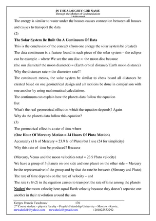 IN THE ALMIGHTY GOD NAME
Through the Mother of God mediation
I do this research
Gerges Francis Tawdrous/
2nd
Course student – physics Faculty – People's Friendship University – Moscow –Russia..
mrwaheid1@yahoo.com mrwaheid@gmail.com +201022532292
176
The energy is similar to water under the houses causes connection between all houses
and causes to transport the data
(2)
The Solar System Be Built On A Continuum Of Data
This is the conclusion of the concept (from one energy the solar system be created)
The data continuum is a feature found in each piece of the solar system – the eclipse
can be example – where We see the sun disc = the moon disc because
(the sun diameter/ the moon diameter) = (Earth orbital distance/ Earth moon distance)
Why the distances rate = the diameters rate?!
The continuum means, the solar system be similar to chess board all distances be
created based on one geometrical design and all motions be done in comparison with
one another by using mathematical calculations.
The continuum can explain how the planets data follow the equation
But
What's the real geometrical effect on which the equation depends? Again
Why do the planets data follow this equation?
(3)
The geometrical effect is a rate of time where
(One Hour Of Mercury Motion = 24 Hours Of Pluto Motion)
Accurately (1 h of Mercury = 23.9 h of Pluto) but I use (24 for simplicity)
Why this rate of time be produced? Because
(Mercury, Venus and the moon velocities total = 23.9 Pluto velocity)
We have a group of 3 planets on one side and one planet on the other side – Mercury
be the representative of the group and by that the rate be between (Mercury and Pluto)
The rate of time depends on the rate of velocity – and
The rate (v1/v2) in the equation causes to transport the rate of time among the planets
Notice/ the moon velocity here equal Earth velocity because they doesn’t separate one
another in their revolution around the sun
 