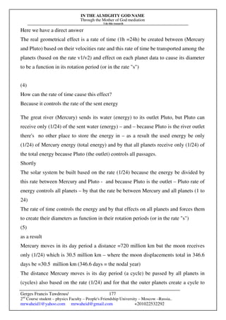 IN THE ALMIGHTY GOD NAME
Through the Mother of God mediation
I do this research
Gerges Francis Tawdrous/
2nd
Course student – physics Faculty – People's Friendship University – Moscow –Russia..
mrwaheid1@yahoo.com mrwaheid@gmail.com +201022532292
177
Here we have a direct answer
The real geometrical effect is a rate of time (1h =24h) be created between (Mercury
and Pluto) based on their velocities rate and this rate of time be transported among the
planets (based on the rate v1/v2) and effect on each planet data to cause its diameter
to be a function in its rotation period (or in the rate "s")
(4)
How can the rate of time cause this effect?
Because it controls the rate of the sent energy
The great river (Mercury) sends its water (energy) to its outlet Pluto, but Pluto can
receive only (1/24) of the sent water (energy) – and – because Pluto is the river outlet
there's no other place to store the energy in – as a result the used energy be only
(1/24) of Mercury energy (total energy) and by that all planets receive only (1/24) of
the total energy because Pluto (the outlet) controls all passages.
Shortly
The solar system be built based on the rate (1/24) because the energy be divided by
this rate between Mercury and Pluto - and because Pluto is the outlet – Pluto rate of
energy controls all planets – by that the rate be between Mercury and all planets (1 to
24)
The rate of time controls the energy and by that effects on all planets and forces them
to create their diameters as function in their rotation periods (or in the rate "s")
(5)
as a result
Mercury moves in its day period a distance =720 million km but the moon receives
only (1/24) which is 30.5 million km – where the moon displacements total in 346.6
days be =30.5 million km (346.6 days = the nodal year)
The distance Mercury moves is its day period (a cycle) be passed by all planets in
(cycles) also based on the rate (1/24) and for that the outer planets create a cycle to
 