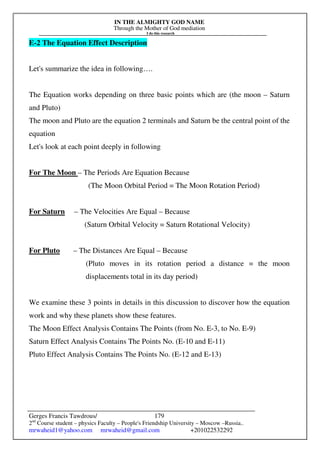 IN THE ALMIGHTY GOD NAME
Through the Mother of God mediation
I do this research
Gerges Francis Tawdrous/
2nd
Course student – physics Faculty – People's Friendship University – Moscow –Russia..
mrwaheid1@yahoo.com mrwaheid@gmail.com +201022532292
179
E-2 The Equation Effect Description
Let's summarize the idea in following….
The Equation works depending on three basic points which are (the moon – Saturn
and Pluto)
The moon and Pluto are the equation 2 terminals and Saturn be the central point of the
equation
Let's look at each point deeply in following
For The Moon – The Periods Are Equation Because
(The Moon Orbital Period = The Moon Rotation Period)
For Saturn – The Velocities Are Equal – Because
(Saturn Orbital Velocity = Saturn Rotational Velocity)
For Pluto – The Distances Are Equal – Because
(Pluto moves in its rotation period a distance = the moon
displacements total in its day period)
We examine these 3 points in details in this discussion to discover how the equation
work and why these planets show these features.
The Moon Effect Analysis Contains The Points (from No. E-3, to No. E-9)
Saturn Effect Analysis Contains The Points No. (E-10 and E-11)
Pluto Effect Analysis Contains The Points No. (E-12 and E-13)
 