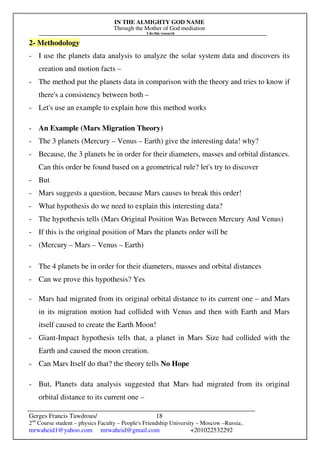 IN THE ALMIGHTY GOD NAME
Through the Mother of God mediation
I do this research
Gerges Francis Tawdrous/
2nd
Course student – physics Faculty – People's Friendship University – Moscow –Russia..
mrwaheid1@yahoo.com mrwaheid@gmail.com +201022532292
18
2- Methodology
- I use the planets data analysis to analyze the solar system data and discovers its
creation and motion facts –
- The method put the planets data in comparison with the theory and tries to know if
there's a consistency between both –
- Let's use an example to explain how this method works
- An Example (Mars Migration Theory)
- The 3 planets (Mercury – Venus – Earth) give the interesting data! why?
- Because, the 3 planets be in order for their diameters, masses and orbital distances.
Can this order be found based on a geometrical rule? let's try to discover
- But
- Mars suggests a question, because Mars causes to break this order!
- What hypothesis do we need to explain this interesting data?
- The hypothesis tells (Mars Original Position Was Between Mercury And Venus)
- If this is the original position of Mars the planets order will be
- (Mercury – Mars – Venus – Earth)
- The 4 planets be in order for their diameters, masses and orbital distances
- Can we prove this hypothesis? Yes
- Mars had migrated from its original orbital distance to its current one – and Mars
in its migration motion had collided with Venus and then with Earth and Mars
itself caused to create the Earth Moon!
- Giant-Impact hypothesis tells that, a planet in Mars Size had collided with the
Earth and caused the moon creation.
- Can Mars Itself do that? the theory tells No Hope
- But, Planets data analysis suggested that Mars had migrated from its original
orbital distance to its current one –
 