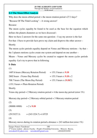 IN THE ALMIGHTY GOD NAME
Through the Mother of God mediation
I do this research
Gerges Francis Tawdrous/
2nd
Course student – physics Faculty – People's Friendship University – Moscow –Russia..
mrwaheid1@yahoo.com mrwaheid@gmail.com +201022532292
180
E-3 The Moon Effect Analysis
Why does the moon orbital period = the moon rotation period =27.3 days?
"Because Of The Tidal Locking" – A wrong answer!
Because
The moon cycles equality be found to be used as the base for the equation which
defines the planets diameters as we have discussed -
Here we have 2 answers for the same one question – I say my answer is the fact
For that –I have to provide facts prove my claim and disprove the other answer –
Shortly
The moon cycles periods equality depend on Venus and Mercury motions – by that –
the 3 planets motions cycles create one system and depend on one another –
Means - Venus and Mercury cycles be created to support the moon cycles periods
equality -Let's try to prove that in following
I- Data
(1)
1407.6 hours (Mercury Rotation Period) = 153.3 hours x 9.18
2802 hours (Venus Day Period) = 153.3 hours x 9.18 x 2
708.7 hours (The Moon Day Period) = 153.3 hours x (9.18/2)
(153.3 hours = Pluto Rotation Period)
Shortly
Venus day period = 2 Mercury rotation period = 4 the moon day period (error 1%)
Mercury day period = 2 Mercury orbital period = 3 Mercury rotation period
(2)
(90000 /4900) = 2 x 9.18
(3)
(29.53/27.3) = (243 /224.7) =1.0725
(4)
Mercury moves during its rotation period a distance = 243 million km (error 1%)
 