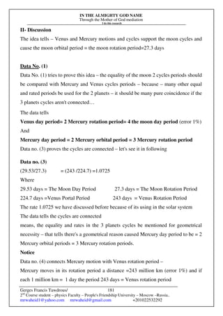 IN THE ALMIGHTY GOD NAME
Through the Mother of God mediation
I do this research
Gerges Francis Tawdrous/
2nd
Course student – physics Faculty – People's Friendship University – Moscow –Russia..
mrwaheid1@yahoo.com mrwaheid@gmail.com +201022532292
181
II- Discussion
The idea tells – Venus and Mercury motions and cycles support the moon cycles and
cause the moon orbital period = the moon rotation period=27.3 days
Data No. (1)
Data No. (1) tries to prove this idea – the equality of the moon 2 cycles periods should
be compared with Mercury and Venus cycles periods – because – many other equal
and rated periods be used for the 2 planets – it should be many pure coincidence if the
3 planets cycles aren't connected…
The data tells
Venus day period= 2 Mercury rotation period= 4 the moon day period (error 1%)
And
Mercury day period = 2 Mercury orbital period = 3 Mercury rotation period
Data no. (3) proves the cycles are connected – let's see it in following
Data no. (3)
(29.53/27.3) = (243 /224.7) =1.0725
Where
29.53 days = The Moon Day Period 27.3 days = The Moon Rotation Period
224.7 days =Venus Portal Period 243 days = Venus Rotation Period
The rate 1.0725 we have discussed before because of its using in the solar system
The data tells the cycles are connected
means, the equality and rates in the 3 planets cycles be mentioned for geometrical
necessity – that tells there's a geometrical reason caused Mercury day period to be = 2
Mercury orbital periods = 3 Mercury rotation periods.
Notice
Data no. (4) connects Mercury motion with Venus rotation period –
Mercury moves in its rotation period a distance =243 million km (error 1%) and if
each 1 million km = 1 day the period 243 days = Venus rotation period
 
