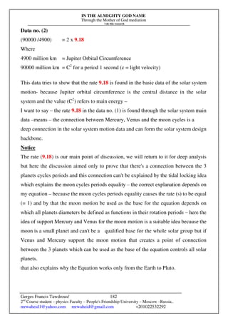 IN THE ALMIGHTY GOD NAME
Through the Mother of God mediation
I do this research
Gerges Francis Tawdrous/
2nd
Course student – physics Faculty – People's Friendship University – Moscow –Russia..
mrwaheid1@yahoo.com mrwaheid@gmail.com +201022532292
182
Data no. (2)
(90000 /4900) = 2 x 9.18
Where
4900 million km = Jupiter Orbital Circumference
90000 million km = C2
for a period 1 second (c = light velocity)
This data tries to show that the rate 9.18 is found in the basic data of the solar system
motion- because Jupiter orbital circumference is the central distance in the solar
system and the value (C2
) refers to main energy –
I want to say – the rate 9.18 in the data no. (1) is found through the solar system main
data –means – the connection between Mercury, Venus and the moon cycles is a
deep connection in the solar system motion data and can form the solar system design
backbone.
Notice
The rate (9.18) is our main point of discussion, we will return to it for deep analysis
but here the discussion aimed only to prove that there's a connection between the 3
planets cycles periods and this connection can't be explained by the tidal locking idea
which explains the moon cycles periods equality – the correct explanation depends on
my equation – because the moon cycles periods equality causes the rate (s) to be equal
(= 1) and by that the moon motion be used as the base for the equation depends on
which all planets diameters be defined as functions in their rotation periods – here the
idea of support Mercury and Venus for the moon motion is a suitable idea because the
moon is a small planet and can't be a qualified base for the whole solar group but if
Venus and Mercury support the moon motion that creates a point of connection
between the 3 planets which can be used as the base of the equation controls all solar
planets.
that also explains why the Equation works only from the Earth to Pluto.
 