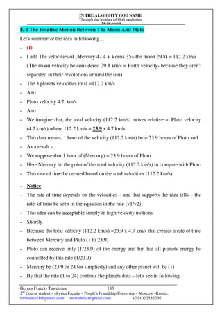 IN THE ALMIGHTY GOD NAME
Through the Mother of God mediation
I do this research
Gerges Francis Tawdrous/
2nd
Course student – physics Faculty – People's Friendship University – Moscow –Russia..
mrwaheid1@yahoo.com mrwaheid@gmail.com +201022532292
183
E-4 The Relative Motion Between The Moon And Pluto
Let's summarize the idea in following…
- (I)
- I add The velocities of (Mercury 47.4 + Venus 35+ the moon 29.8) = 112.2 km/s
(The moon velocity be considered 29.8 km/s = Earth velocity- because they aren't
separated in their revolutions around the sun)
- The 3 planets velocities total =112.2 km/s
- And
- Pluto velocity 4.7 km/s
- And
- We imagine that, the total velocity (112.2 km/s) moves relative to Pluto velocity
(4.7 km/s) where 112.2 km/s = 23.9 x 4.7 km/s
- This data means, 1 hour of the velocity (112.2 km/s) be = 23.9 hours of Pluto and
- As a result –
- We suppose that 1 hour of (Mercury) = 23.9 hours of Pluto
- Here Mercury be the point of the total velocity (112.2 km/s) in compare with Pluto
- This rate of time be created based on the total velocities (112.2 km/s)
- Notice
- The rate of time depends on the velocities – and that supports the idea tells – the
rate of time be seen in the equation in the rate (v1/v2)
- This idea can be acceptable simply in high velocity motions
- Shortly
- Because the total velocity (112.2 km/s) =23.9 x 4.7 km/s that creates a rate of time
between Mercury and Pluto (1 to 23.9)
- Pluto can receive only (1/23.9) of the energy and for that all planets energy be
controlled by this rate (1/23.9)
- Mercury be (23.9 or 24 for simplicity) and any other planet will be (1)
- By that the rate (1 to 24) controls the planets data – let's see in following.
 