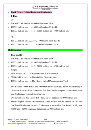 IN THE ALMIGHTY GOD NAME
Through the Mother of God mediation
I do this research
Gerges Francis Tawdrous/
2nd
Course student – physics Faculty – People's Friendship University – Moscow –Russia..
mrwaheid1@yahoo.com mrwaheid@gmail.com +201022532292
184
- E-4-1 Planets Orbital Distances Distribution
- I- Data
- (1)
- Π x 37100 million km = 4900 million km x 23.9
- 100733 million km = 4900 million km (23.9 – Π)
- 100733 million km = Π ( 37100 million km - 4900 million km)
- (2)
- 100733 million km x 23.9 = 37100 million km x 20.5 Π
- 100733 million km = 4900 million km x 20.5
II- Discussion
- Data no. (1)
- Π x 37100 million km = 4900 million km x 23.9
- 100733 million km = 4900 million km (23.9 – Π)
- 100733 million km = Π ( 37100 million km - 4900 million km)
- Where
- 4900 million km = Jupiter Orbital Circumference
- 37100 million km = Pluto Orbital Circumference
- 100733 million km = The Planets Orbital Circumferences Total
- The 3 values (4900, 37100 and 100733) we have discussed before with the map of
distances where we have discovered that these 3 values depend on one another and
any 2 values can conclude the third one –
- Our current new data shows that – the 2 values depends on 4900 million km –
- Means, Jupiter orbital circumference (4900 million km) be created at first and
based on this distance the other 2 distances be created as functions in it – by that
37100 and 100733 be created depending on 4900 million km
 