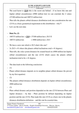 IN THE ALMIGHTY GOD NAME
Through the Mother of God mediation
I do this research
Gerges Francis Tawdrous/
2nd
Course student – physics Faculty – People's Friendship University – Moscow –Russia..
mrwaheid1@yahoo.com mrwaheid@gmail.com +201022532292
185
- The used factor is (23.9) this is the secret rate behind – if we know this rate and
Jupiter orbital circumference (4900 million km) we can conclude the 2 values
(37100 million km and 100733 million km)
- That tells the planets orbital distances distribution took into consideration the rate
(23.9) as a basic geometrical requirement in this distribution – why??
- Let's see the next data
- Data No. (2)
- 100733 million km x 23.9 = 37100 million km x 20.5 Π
- 100733 million km = 4900 million km x 20.5
- We have a new rate which is 20.5 what's this one?
- 2x 20.5 = 41 where (the planets orbital inclinations total = 41 degrees)
- That tells, the solar system distances be created based on (4900 million km Jupiter
orbital circumference) and the rate (23.9) which causes the planets orbital
inclination total to be = 41 degrees.
- The data leads to the following conclusions
- (1)
- Planet orbital distance depends on its neighbor planet orbital distance (be proved
by my first equation)
- (2)
- The planets orbital distances distribution depends on Jupiter orbital circumference
4900 million km
- (3)
- Pluto orbital distance and position depended on the rate (23.9) between Pluto and
Jupiter distances – by that – Pluto position be defined depending on Jupiter
position and the rate (23.9), That made this rate (23.9) as a basic one in the planets
distances distribution definition - and this rate be essential data.
 