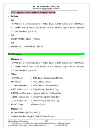 IN THE ALMIGHTY GOD NAME
Through the Mother of God mediation
I do this research
Gerges Francis Tawdrous/
2nd
Course student – physics Faculty – People's Friendship University – Moscow –Russia..
mrwaheid1@yahoo.com mrwaheid@gmail.com +201022532292
187
- E-4-2 Jupiter Motion Relative To Pluto Motion
- I- Data
- (a)
- 103944 days x 0.406 million km = 37100 days x 1.1318 million km = 90560 days
x 0.466884 million km = 3.024 million km x 2 x 6939.75 days = 142984 seconds
x 0.3 million km/s (error 2%)
- (b)
- (90560 /4331) = (103944 /4900)
- (c)
- (59800 /16.1) = (90560 /153.3) x 2π
II- Discussion
- Data no. (a)
- 103944 days x 0.406 million km = 37100 days x 1.1318 million km = 90560 days
x 0.466884 million km = 3.024 million km x 2 x 6939.75 days = 142984 seconds
x 0.3 million km/s (error 2%)
- Where
- 103994 hours = 4331 days = Jupiter Orbital Period
- 90560 days = Pluto Orbital Period
- 37100 million km = Pluto Orbital Circumference
- 0.406 million km = Pluto Velocity Per Solar Day
- 0.466884 million km = Neptune Velocity Per Solar Day
- 1.13184 million km = Jupiter Velocity Per Solar Day
- 3.024 million km = Venus Velocity Per Solar Day
- 6939.75 days =Metonic Cycle
- Data no. (b)
- (90560 /4331) = (103944 /4900)
- 4900 million km = Jupiter Orbital Circumference
 