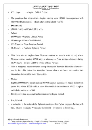 IN THE ALMIGHTY GOD NAME
Through the Mother of God mediation
I do this research
Gerges Francis Tawdrous/
2nd
Course student – physics Faculty – People's Friendship University – Moscow –Russia..
mrwaheid1@yahoo.com mrwaheid@gmail.com +201022532292
188
- 4331 days = Jupiter Orbital Period
- The previous data shows that – Jupiter motion uses 103944 in comparison with
90560 for Pluto motion – which refers to the rate (1 = 23.9)
- Data no. (c)
- (59800 /16.1) = (90560 /153.3) x 2π
- Where
- 59800 days =Neptune Orbital Period
- 90560 days = Pluto Orbital Period
- 153.3 hours = Pluto Rotation Period
- 16.1 hours = Neptune Rotation Period
- This data tries to explain how Neptune motion be seen in data no. (a) where
Neptune moves during 90560 days a distance = Pluto motion distance during
103944 days – (where 90560 d =Pluto Orbital Period)
- This is happened because there's a deep interaction between Pluto and Neptune –
and in fact this interaction contains Uranus also – we have to examine this
interaction through the paper discussion.
- Notice
- Light (300000 km/s) travels during 103944 seconds a distance = 32200 million km
(error 3%) where 32200 million km = Pluto orbital circumference 37100 – Jupiter
orbital circumference 4900
- I try to prove that a geometrical mechanism be found behind.
- But, let's ask
- why Jupiter is the point of the 3 planets motions effect? what connects Jupiter with
the 3 planets (Mercury- Venus and the moon) – we answer in following..
 