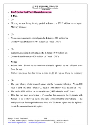 IN THE ALMIGHTY GOD NAME
Through the Mother of God mediation
I do this research
Gerges Francis Tawdrous/
2nd
Course student – physics Faculty – People's Friendship University – Moscow –Russia..
mrwaheid1@yahoo.com mrwaheid@gmail.com +201022532292
189
- E-4-3 Jupiter And The 3 Planets Interaction
- I- Data
- (1)
- Mercury moves during its day period a distance = 720.7 million km = Jupiter
Mercury Distance
- (2)
- Venus moves during its orbital period a distance = 680 million km
- (Jupiter Venus Distance =670.4 million km "error 1.4%")
- (3)
- Earth moves during its orbital period a distance = 940 million km
- (Jupiter Earth Distance = 929 million km "error 1.2%")
- Notice
- Jupiter Earth Distance be = 929 million when the 2 planets be on 2 different sides
from the sun.
- We have discussed this data before in point no. (D-2) –we see it here for remember
- (4)
- The inner planets orbital circumferences total be (Mercury 360 mkm + Venus 680
mkm + Earth 940 mkm + Mars 1433 mkm + 1433 mkm) = 4900 million km (1%)
- The total = 4900 million km but the distance (1433 mkm) be used 2 times!
- This data we have seen before – it's another data connects the 3 planets with
Jupiter – I try to show we have a reason to suppose that the total velocity (112.2
km/s) works on Jupiter point because Pluto uses 23.9 with Jupiter and the 3 planets
create deep connections with Jupiter.
 