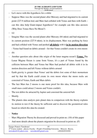 IN THE ALMIGHTY GOD NAME
Through the Mother of God mediation
I do this research
Gerges Francis Tawdrous/
2nd
Course student – physics Faculty – People's Friendship University – Moscow –Russia..
mrwaheid1@yahoo.com mrwaheid@gmail.com +201022532292
19
- Let's move with this hypothesis for a while
- Suppose Mars was the second planet after Mercury and had migrated to its current
point (227.9 million km) and Mars had collided with Venus and then with Earth –
can this idea help Giant-impact hypothesis? for example can this idea answers
(Why Does Venus Have No Moon?)
- (a)
- Imagine Mars was the second planet after Mercury (84 mkm) and had migrated to
its current position (227.9 mkm), in its displacement, Mars was pushing by force
and had collided with Venus and pushed all debris with it in its motion direction
- Venus had found no debris around – for that Venus couldn't create its own moon-
- (b)
- Another question asks about (the origin of the lunar magma ocean!) Venus, The
Lunar Magma Ocean is came from Venus, it's a part of Venus found by the
collision between Mars and Venus but Mars had pushed all debris with it in its
motion direction and left Venus without debris around
- Earth gravity is greater than Venus' and the debris lost some of their momentum
and by that the Earth could create its own moon where the moon rocks are
consisted of Venus, Earth and Mars debris
- The fact Mars has 2 moons is one more proof for this idea, because Mars with
small mass could attract 2 moons and Venus couldn't.
- The rest debris be attracted by Jupiter and consisted the asteroid belt
- Shortly
- The planets data analysis puts planet data in comparison with the theory explains
its motion to test if the theory be sufficient and to discover the geometrical rules
based on which this data be created.
- Notice
- Mars Migration Theory be discussed and proved in point no. (10) of this paper
- And more details about the planets migration be discussed in point no. (F)
 