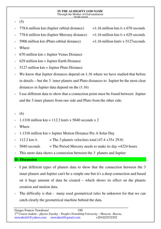 IN THE ALMIGHTY GOD NAME
Through the Mother of God mediation
I do this research
Gerges Francis Tawdrous/
2nd
Course student – physics Faculty – People's Friendship University – Moscow –Russia..
mrwaheid1@yahoo.com mrwaheid@gmail.com +201022532292
190
- (5)
- 778.6 million km (Jupiter orbital distance) =1.16 million km /s x 670 seconds
- 778.6 million km (Jupiter Mercury distance) =1.16 million km /s x 629 seconds
- 5906 million km (Pluto orbital distance) =1.16 million km/s x 5127seconds
- Where
- 670 million km = Jupiter Venus Distance
- 629 million km = Jupiter Earth Distance
- 5127 million km = Jupiter Pluto Distance
- We know that Jupiter distances depend on 1.16 where we have studied that before
in details – but the 3 inner planets and Pluto distances to Jupiter be the most clear
distances in Jupiter data depend on the (1.16)
- I use different data to show that a connection point must be found between Jupiter
and the 3 inner planets from one side and Pluto from the other side.
- (6)
- 1.1318 million km = 112.2 km/s x 5040 seconds x 2
- Where
- 1.1318 million km = Jupiter Motion Distance Per A Solar Day
- 112.2 km /s = The 3 planets velocities total (47.4 +35+ 29.8)
- 5040 seconds = The Period Mercury needs to make its day =4224 hours
- This more data shows a connection between the 3 planets and Jupiter
II- Discussion
- I put different types of planets data to show that the connection between the 3
inner planets and Jupiter can't be a simple one but it's a deep connection and based
on it huge amount of data be created – which shows its effect on the planets
creation and motion data.
- The difficulty is that - many used geometrical rules be unknown for that we can
catch clearly the geometrical machine behind the data.
 