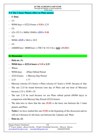 IN THE ALMIGHTY GOD NAME
Through the Mother of God mediation
I do this research
Gerges Francis Tawdrous/
2nd
Course student – physics Faculty – People's Friendship University – Moscow –Russia..
mrwaheid1@yahoo.com mrwaheid@gmail.com +201022532292
191
E-5 The 3 Inner Planets effect on Pluto motion
- I- Data
- (1)
- 90560 days = 4222.6 hours x 9.18 x 2.33
- (2)
- ((2x 153.3 x 3600)/ (5040)) =23.9 x 9.18
- (3)
- 90560 =23.9 x 346.6 x 10.9
- (4)
- (406000 km / 88000 km) = (708.7 h/ 153.3 h) = 4.61 =(9.18/2)
II- Discussion
- Data no. (1)
- 90560 days = 4222.6 hours x 9.18 x 2.33
- Where
- 90560 days =Pluto Orbital Period
- 4222.6 hours = Mercury Day Period
- 2.33 = ??
- Mercury velocity (47.4 km/s) = Pluto velocity (4.7 km/s) x 10.08 –because of that
- The rate 2.33 be found between (one day of Pluto and one hour of Mercury)
because 2.33 x 10.08 = 24
- The rate 2.33 be used because we use Pluto orbital period (90560 days) in
comparison with Mercury Day Period (4222.6 hours)
- The data tries to show that the rate (9.18) is the basic one between the 3 inner
planets and Pluto
- Notice / we have studied this rate (9.18) in the beginning of this discussion and we
still use it because it's the basic one between the 3 planets and Pluto
- Data no. (2)
 