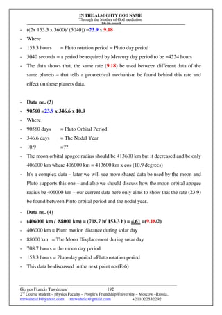 IN THE ALMIGHTY GOD NAME
Through the Mother of God mediation
I do this research
Gerges Francis Tawdrous/
2nd
Course student – physics Faculty – People's Friendship University – Moscow –Russia..
mrwaheid1@yahoo.com mrwaheid@gmail.com +201022532292
192
- ((2x 153.3 x 3600)/ (5040)) =23.9 x 9.18
- Where
- 153.3 hours = Pluto rotation period = Pluto day period
- 5040 seconds = a period be required by Mercury day period to be =4224 hours
- The data shows that, the same rate (9.18) be used between different data of the
same planets – that tells a geometrical mechanism be found behind this rate and
effect on these planets data.
- Data no. (3)
- 90560 =23.9 x 346.6 x 10.9
- Where
- 90560 days = Pluto Orbital Period
- 346.6 days = The Nodal Year
- 10.9 =??
- The moon orbital apogee radius should be 413600 km but it decreased and be only
406000 km where 406000 km = 413600 km x cos (10.9 degrees)
- It's a complex data – later we will see more shared data be used by the moon and
Pluto supports this one – and also we should discuss how the moon orbital apogee
radius be 406000 km – our current data here only aims to show that the rate (23.9)
be found between Pluto orbital period and the nodal year.
- Data no. (4)
- (406000 km / 88000 km) = (708.7 h/ 153.3 h) = 4.61 =(9.18/2)
- 406000 km = Pluto motion distance during solar day
- 88000 km = The Moon Displacement during solar day
- 708.7 hours = the moon day period
- 153.3 hours = Pluto day period =Pluto rotation period
- This data be discussed in the next point no.(E-6)
 