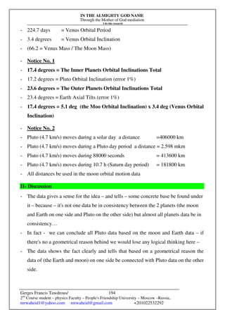 IN THE ALMIGHTY GOD NAME
Through the Mother of God mediation
I do this research
Gerges Francis Tawdrous/
2nd
Course student – physics Faculty – People's Friendship University – Moscow –Russia..
mrwaheid1@yahoo.com mrwaheid@gmail.com +201022532292
194
- 224.7 days = Venus Orbital Period
- 3.4 degrees = Venus Orbital Inclination
- (66.2 = Venus Mass / The Moon Mass)
- Notice No. 1
- 17.4 degrees = The Inner Planets Orbital Inclinations Total
- 17.2 degrees = Pluto Orbital Inclination (error 1%)
- 23.6 degrees = The Outer Planets Orbital Inclinations Total
- 23.4 degrees = Earth Axial Tilts (error 1%)
- 17.4 degrees = 5.1 deg (the Moo Orbital Inclination) x 3.4 deg (Venus Orbital
Inclination)
- Notice No. 2
- Pluto (4.7 km/s) moves during a solar day a distance =406000 km
- Pluto (4.7 km/s) moves during a Pluto day period a distance = 2.598 mkm
- Pluto (4.7 km/s) moves during 88000 seconds = 413600 km
- Pluto (4.7 km/s) moves during 10.7 h (Saturn day period) = 181800 km
- All distances be used in the moon orbital motion data
II- Discussion
- The data gives a sense for the idea – and tells – some concrete base be found under
it – because – it's not one data be in consistency between the 2 planets (the moon
and Earth on one side and Pluto on the other side) but almost all planets data be in
consistency…
- In fact - we can conclude all Pluto data based on the moon and Earth data – if
there's no a geometrical reason behind we would lose any logical thinking here –
- The data shows the fact clearly and tells that based on a geometrical reason the
data of (the Earth and moon) on one side be connected with Pluto data on the other
side.
 