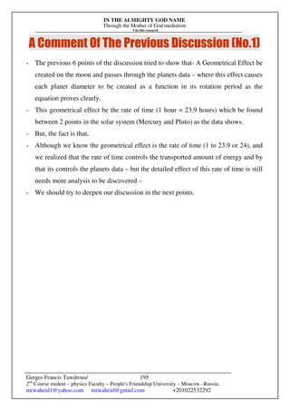 IN THE ALMIGHTY GOD NAME
Through the Mother of God mediation
I do this research
Gerges Francis Tawdrous/
2nd
Course student – physics Faculty – People's Friendship University – Moscow –Russia..
mrwaheid1@yahoo.com mrwaheid@gmail.com +201022532292
195
A Comment Of The Previous Discussion (No.1)
- The previous 6 points of the discussion tried to show that- A Geometrical Effect be
created on the moon and passes through the planets data – where this effect causes
each planet diameter to be created as a function in its rotation period as the
equation proves clearly.
- This geometrical effect be the rate of time (1 hour = 23.9 hours) which be found
between 2 points in the solar system (Mercury and Pluto) as the data shows.
- But, the fact is that,
- Although we know the geometrical effect is the rate of time (1 to 23.9 or 24), and
we realized that the rate of time controls the transported amount of energy and by
that its controls the planets data – but the detailed effect of this rate of time is still
needs more analysis to be discovered –
- We should try to deepen our discussion in the next points.
 