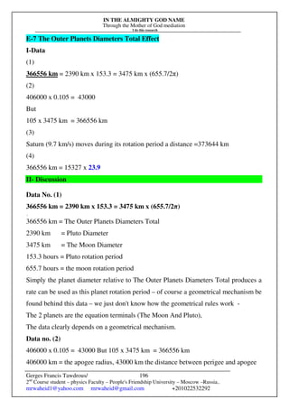 IN THE ALMIGHTY GOD NAME
Through the Mother of God mediation
I do this research
Gerges Francis Tawdrous/
2nd
Course student – physics Faculty – People's Friendship University – Moscow –Russia..
mrwaheid1@yahoo.com mrwaheid@gmail.com +201022532292
196
E-7 The Outer Planets Diameters Total Effect
I-Data
(1)
366556 km = 2390 km x 153.3 = 3475 km x (655.7/2π)
(2)
406000 x 0.105 = 43000
But
105 x 3475 km = 366556 km
(3)
Saturn (9.7 km/s) moves during its rotation period a distance =373644 km
(4)
366556 km = 15327 x 23.9
II- Discussion
Data No. (1)
366556 km = 2390 km x 153.3 = 3475 km x (655.7/2π)
[
366556 km = The Outer Planets Diameters Total
2390 km = Pluto Diameter
3475 km = The Moon Diameter
153.3 hours = Pluto rotation period
655.7 hours = the moon rotation period
Simply the planet diameter relative to The Outer Planets Diameters Total produces a
rate can be used as this planet rotation period – of course a geometrical mechanism be
found behind this data – we just don't know how the geometrical rules work -
The 2 planets are the equation terminals (The Moon And Pluto),
The data clearly depends on a geometrical mechanism.
Data no. (2)
406000 x 0.105 = 43000 But 105 x 3475 km = 366556 km
406000 km = the apogee radius, 43000 km the distance between perigee and apogee
 