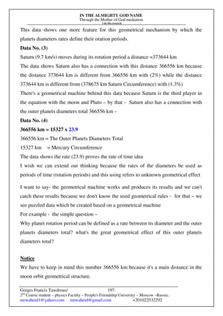 IN THE ALMIGHTY GOD NAME
Through the Mother of God mediation
I do this research
Gerges Francis Tawdrous/
2nd
Course student – physics Faculty – People's Friendship University – Moscow –Russia..
mrwaheid1@yahoo.com mrwaheid@gmail.com +201022532292
197
This data shows one more feature for this geometrical mechanism by which the
planets diameters rates define their oration periods.
Data No. (3)
Saturn (9.7 km/s) moves during its rotation period a distance =373644 km
The data shows Saturn also has a connection with this distance 366556 km because
the distance 373644 km is different from 366556 km with (2%) while the distance
373644 km is different from (378675 km Saturn Circumference) with (1.3%)
There's a geometrical machine behind this data because Saturn is the third player in
the equation with the moon and Pluto – by that - Saturn also has a connection with
the outer planets diameters total 366556 km –
Data No. (4)
366556 km = 15327 x 23.9
366556 km = The Outer Planets Diameters Total
15327 km = Mercury Circumference
The data shows the rate (23.9) proves the rate of time idea
I wish we can extend our thinking because the rates of the diameters be used as
periods of time (rotation periods) and this using refers to unknown geometrical effect
I want to say- the geometrical machine works and produces its results and we can't
catch these results because we don't know the used geometrical rules - for that – we
see puzzled data which be created based on a geometrical machine
For example - the simple question –
Why planet rotation period can be defined as a rate between its diameter and the outer
planets diameters total? what's the great geometrical effect of this outer planets
diameters total?
Notice
We have to keep in mind this number 366556 km because it's a main distance in the
moon orbit geometrical structure.
 