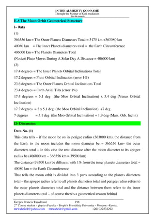 IN THE ALMIGHTY GOD NAME
Through the Mother of God mediation
I do this research
Gerges Francis Tawdrous/
2nd
Course student – physics Faculty – People's Friendship University – Moscow –Russia..
mrwaheid1@yahoo.com mrwaheid@gmail.com +201022532292
198
E-8 The Moon Orbit Geometrical Structure
I- Data
(1)
366556 km = The Outer Planets Diameters Total = 3475 km +363080 km
40080 km = The Inner Planets diameters total = the Earth Circumference
406000 km = The Planets Diameters Total
(Notice/ Pluto Moves During A Solar Day A Distance = 406000 km)
(2)
17.4 degrees = The Inner Planets Orbital Inclinations Total
17.2 degrees = Pluto Orbital Inclination (error 1%)
23.6 degrees = The Outer Planets Orbital Inclinations Total
23.4 degrees = Earth Axial Tilts (error 1%)
17.4 degrees = 5.1 deg (the Moo Orbital Inclination) x 3.4 deg (Venus Orbital
Inclination)
17.2 degrees = 2 x 5.1 deg (the Moo Orbital Inclination) +7 deg.
7 degrees = 5.1 deg (the Moo Orbital Inclination) + 1.9 deg (Mars. Orb. Inclin)
II- Discussion
Data No. (1)
This data tells – if the moon be on its perigee radius (363000 km), the distance from
the Earth to the moon includes the moon diameter be = 366556 km= the outer
diameters total – in this case the rest distance after the moon diameter to its apogee
radius be (406000 km – 366556 km = 39500 km)
The distance (39500 km) be different with 1% from the inner planets diameters total =
40080 km = the Earth Circumference
That tells the moon orbit is divided into 3 parts according to the planets diameters
total – the apogee radius refer to all planets diameters total and perigee radius refers to
the outer planets diameters total and the distance between them refers to the inner
planets diameters total – of course there's a geometrical reason behind
 