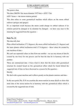 IN THE ALMIGHTY GOD NAME
Through the Mother of God mediation
I do this research
Gerges Francis Tawdrous/
2nd
Course student – physics Faculty – People's Friendship University – Moscow –Russia..
mrwaheid1@yahoo.com mrwaheid@gmail.com +201022532292
199
The point is that,
The data (366556 / the moon diameter 3475 km) = (655.7 /2π)
(655.7 hours = the moon rotation period)
This data refers to some geometrical machine which effects on the moon orbital
radiuses (perigee and apogee)
It's so important result because the moon could change its orbital radiuses if its
rotation period be changed or its diameter be changed – we here very near to the
meaning be suggested from the equation –
Data No. (2)
The data tells that
Pluto orbital inclination (17.2 degrees), the moon orbital inclination (5.1 degrees) and
the inner planets orbital inclination total (17.4 degrees) – these values be created by
one machine of data –
We can't see separated values or data from one another – we see one stream of data be
created by one force for one process and for that the data be in harmony with one
another
These are summarized data –I have tried to show that the moon orbit geometrical
structure be created based on this geometrical effect which be found behind the
suggested rate of time we have discussed as a reason for the equation –
Shortly
We deal with a great machine and it effects greatly on the planets motions and data -
In the next point (No. E-9) we examine the moon motion in more details to show that
more data of the moon motion be in harmony with this geometrical effect which is
covered by the suggested rate of time.
 
