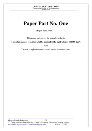 IN THE ALMIGHTY GOD NAME
Through the Mother of God mediation
I do this research
Gerges Francis Tawdrous/
2nd
Course student – physics Faculty – People's Friendship University – Moscow –Russia..
mrwaheid1@yahoo.com mrwaheid@gmail.com +201022532292
20
Paper Part No. One
(Pages from 20 to 71)
This paper part proves the paper hypothesis
The solar planets velocities total be equivalent to light velocity 300000 km/s
And
The sun is a phenomenon created by the planets motions
 