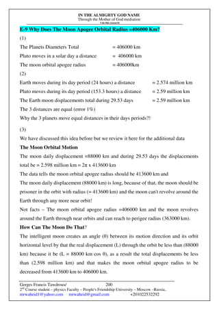 IN THE ALMIGHTY GOD NAME
Through the Mother of God mediation
I do this research
Gerges Francis Tawdrous/
2nd
Course student – physics Faculty – People's Friendship University – Moscow –Russia..
mrwaheid1@yahoo.com mrwaheid@gmail.com +201022532292
200
E-9 Why Does The Moon Apogee Orbital Radius =406000 Km?
(1)
The Planets Diameters Total = 406000 km
Pluto moves in a solar day a distance = 406000 km
The moon orbital apogee radius = 406000km
(2)
Earth moves during its day period (24 hours) a distance = 2.574 million km
Pluto moves during its day period (153.3 hours) a distance = 2.59 million km
The Earth moon displacements total during 29.53 days = 2.59 million km
The 3 distances are equal (error 1%)
Why the 3 planets move equal distances in their days periods?!
(3)
We have discussed this idea before but we review it here for the additional data
The Moon Orbital Motion
The moon daily displacement =88000 km and during 29.53 days the displacements
total be = 2.598 million km = 2π x 413600 km
The data tells the moon orbital apogee radius should be 413600 km and
The moon daily displacement (88000 km) is long, because of that, the moon should be
prisoner in the orbit with radius (= 413600 km) and the moon can't revolve around the
Earth through any more near orbit!
Not facts – The moon orbital apogee radius =406000 km and the moon revolves
around the Earth through near orbits and can reach to perigee radius (363000 km).
How Can The Moon Do That?
The intelligent moon creates an angle (θ) between its motion direction and its orbit
horizontal level by that the real displacement (L) through the orbit be less than (88000
km) because it be (L = 88000 km cos θ), as a result the total displacements be less
than (2.598 million km) and that makes the moon orbital apogee radius to be
decreased from 413600 km to 406000 km.
 