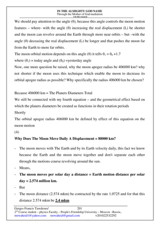 IN THE ALMIGHTY GOD NAME
Through the Mother of God mediation
I do this research
Gerges Francis Tawdrous/
2nd
Course student – physics Faculty – People's Friendship University – Moscow –Russia..
mrwaheid1@yahoo.com mrwaheid@gmail.com +201022532292
201
We should pay attention to the angle (θ), because this angle controls the moon motion
features – where- with the angle (θ) increasing the real displacement (L) be shorter
and the moon can revolve around the Earth through more near orbits – but –with the
angle (θ) deceasing the real displacement (L) be longer and that pushes the moon far
from the Earth to more far orbits.
The moon orbital motion depends on this angle (θ) it tells θ1 = θ0 +1.7
where (θ1) = today angle and (θ0) =yesterday angle
Now, one more question be raised, why the moon apogee radius be 406000 km? why
not shorter if the moon uses this technique which enable the moon to decrease its
orbital apogee radius as possible? Why specifically the radius 406000 km be chosen?
Because 406000 km = The Planets Diameters Total
We still be connected with my fourth equation – and the geometrical effect based on
which the planets diameters be created as functions in their rotation periods
Shortly
The orbital apogee radius 406000 km be defined by effect of this equation on the
moon motion
(4)
Why Does The Moon Move Daily A Displacement = 88000 km?
- The moon moves with The Earth and by its Earth velocity daily, this fact we know
because the Earth and the moon move together and don't separate each other
through the motions course revolving around the sun.
- Means,
- The moon moves per solar day a distance = Earth motion distance per solar
day = 2.574 million km.
- But
- The moon distance (2.574 mkm) be contracted by the rate 1.0725 and for that this
distance 2.574 mkm be 2.4 mkm
 