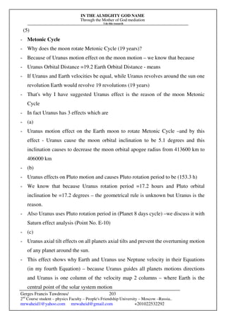 IN THE ALMIGHTY GOD NAME
Through the Mother of God mediation
I do this research
Gerges Francis Tawdrous/
2nd
Course student – physics Faculty – People's Friendship University – Moscow –Russia..
mrwaheid1@yahoo.com mrwaheid@gmail.com +201022532292
203
(5)
- Metonic Cycle
- Why does the moon rotate Metonic Cycle (19 years)?
- Because of Uranus motion effect on the moon motion – we know that because
- Uranus Orbital Distance =19.2 Earth Orbital Distance - means
- If Uranus and Earth velocities be equal, while Uranus revolves around the sun one
revolution Earth would revolve 19 revolutions (19 years)
- That's why I have suggested Uranus effect is the reason of the moon Metonic
Cycle
- In fact Uranus has 3 effects which are
- (a)
- Uranus motion effect on the Earth moon to rotate Metonic Cycle –and by this
effect - Uranus cause the moon orbital inclination to be 5.1 degrees and this
inclination causes to decrease the moon orbital apogee radius from 413600 km to
406000 km
- (b)
- Uranus effects on Pluto motion and causes Pluto rotation period to be (153.3 h)
- We know that because Uranus rotation period =17.2 hours and Pluto orbital
inclination be =17.2 degrees – the geometrical rule is unknown but Uranus is the
reason.
- Also Uranus uses Pluto rotation period in (Planet 8 days cycle) –we discuss it with
Saturn effect analysis (Point No. E-10)
- (c)
- Uranus axial tilt effects on all planets axial tilts and prevent the overturning motion
of any planet around the sun.
- This effect shows why Earth and Uranus use Neptune velocity in their Equations
(in my fourth Equation) – because Uranus guides all planets motions directions
and Uranus is one column of the velocity map 2 columns – where Earth is the
central point of the solar system motion
 