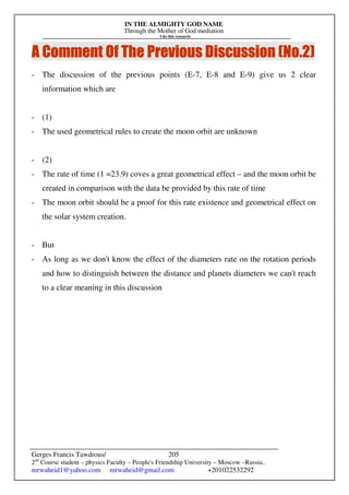 IN THE ALMIGHTY GOD NAME
Through the Mother of God mediation
I do this research
Gerges Francis Tawdrous/
2nd
Course student – physics Faculty – People's Friendship University – Moscow –Russia..
mrwaheid1@yahoo.com mrwaheid@gmail.com +201022532292
205
A Comment Of The Previous Discussion (No.
A Comment Of The Previous Discussion (No.
A Comment Of The Previous Discussion (No.
A Comment Of The Previous Discussion (No.2
2
2
2)
)
)
)
- The discussion of the previous points (E-7, E-8 and E-9) give us 2 clear
information which are
- (1)
- The used geometrical rules to create the moon orbit are unknown
- (2)
- The rate of time (1 =23.9) coves a great geometrical effect – and the moon orbit be
created in comparison with the data be provided by this rate of time
- The moon orbit should be a proof for this rate existence and geometrical effect on
the solar system creation.
- But
- As long as we don't know the effect of the diameters rate on the rotation periods
and how to distinguish between the distance and planets diameters we can't reach
to a clear meaning in this discussion
 
