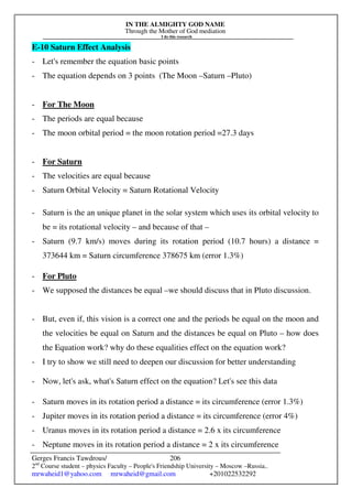 IN THE ALMIGHTY GOD NAME
Through the Mother of God mediation
I do this research
Gerges Francis Tawdrous/
2nd
Course student – physics Faculty – People's Friendship University – Moscow –Russia..
mrwaheid1@yahoo.com mrwaheid@gmail.com +201022532292
206
E-10 Saturn Effect Analysis
- Let's remember the equation basic points
- The equation depends on 3 points (The Moon –Saturn –Pluto)
- For The Moon
- The periods are equal because
- The moon orbital period = the moon rotation period =27.3 days
- For Saturn
- The velocities are equal because
- Saturn Orbital Velocity = Saturn Rotational Velocity
- Saturn is the an unique planet in the solar system which uses its orbital velocity to
be = its rotational velocity – and because of that –
- Saturn (9.7 km/s) moves during its rotation period (10.7 hours) a distance =
373644 km = Saturn circumference 378675 km (error 1.3%)
- For Pluto
- We supposed the distances be equal –we should discuss that in Pluto discussion.
- But, even if, this vision is a correct one and the periods be equal on the moon and
the velocities be equal on Saturn and the distances be equal on Pluto – how does
the Equation work? why do these equalities effect on the equation work?
- I try to show we still need to deepen our discussion for better understanding
- Now, let's ask, what's Saturn effect on the equation? Let's see this data
- Saturn moves in its rotation period a distance = its circumference (error 1.3%)
- Jupiter moves in its rotation period a distance = its circumference (error 4%)
- Uranus moves in its rotation period a distance = 2.6 x its circumference
- Neptune moves in its rotation period a distance = 2 x its circumference
 
