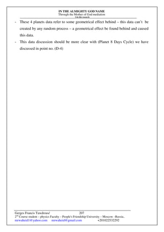 IN THE ALMIGHTY GOD NAME
Through the Mother of God mediation
I do this research
Gerges Francis Tawdrous/
2nd
Course student – physics Faculty – People's Friendship University – Moscow –Russia..
mrwaheid1@yahoo.com mrwaheid@gmail.com +201022532292
207
- These 4 planets data refer to some geometrical effect behind – this data can’t be
created by any random process – a geometrical effect be found behind and caused
this data.
- This data discussion should be more clear with (Planet 8 Days Cycle) we have
discussed in point no. (D-4)
 