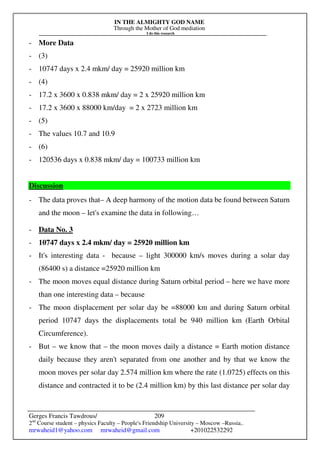 IN THE ALMIGHTY GOD NAME
Through the Mother of God mediation
I do this research
Gerges Francis Tawdrous/
2nd
Course student – physics Faculty – People's Friendship University – Moscow –Russia..
mrwaheid1@yahoo.com mrwaheid@gmail.com +201022532292
209
- More Data
- (3)
- 10747 days x 2.4 mkm/ day = 25920 million km
- (4)
- 17.2 x 3600 x 0.838 mkm/ day = 2 x 25920 million km
- 17.2 x 3600 x 88000 km/day = 2 x 2723 million km
- (5)
- The values 10.7 and 10.9
- (6)
- 120536 days x 0.838 mkm/ day = 100733 million km
Discussion
- The data proves that– A deep harmony of the motion data be found between Saturn
and the moon – let's examine the data in following…
- Data No. 3
- 10747 days x 2.4 mkm/ day = 25920 million km
- It's interesting data - because – light 300000 km/s moves during a solar day
(86400 s) a distance =25920 million km
- The moon moves equal distance during Saturn orbital period – here we have more
than one interesting data – because
- The moon displacement per solar day be =88000 km and during Saturn orbital
period 10747 days the displacements total be 940 million km (Earth Orbital
Circumference).
- But – we know that – the moon moves daily a distance = Earth motion distance
daily because they aren't separated from one another and by that we know the
moon moves per solar day 2.574 million km where the rate (1.0725) effects on this
distance and contracted it to be (2.4 million km) by this last distance per solar day
 