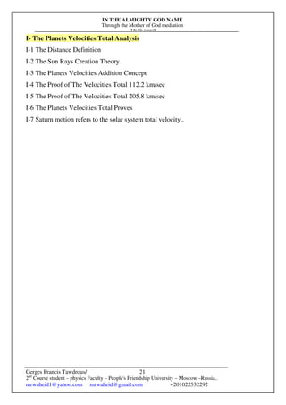 IN THE ALMIGHTY GOD NAME
Through the Mother of God mediation
I do this research
Gerges Francis Tawdrous/
2nd
Course student – physics Faculty – People's Friendship University – Moscow –Russia..
mrwaheid1@yahoo.com mrwaheid@gmail.com +201022532292
21
I- The Planets Velocities Total Analysis
I-1 The Distance Definition
I-2 The Sun Rays Creation Theory
I-3 The Planets Velocities Addition Concept
I-4 The Proof of The Velocities Total 112.2 km/sec
I-5 The Proof of The Velocities Total 205.8 km/sec
I-6 The Planets Velocities Total Proves
I-7 Saturn motion refers to the solar system total velocity..
 