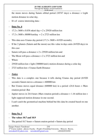 IN THE ALMIGHTY GOD NAME
Through the Mother of God mediation
I do this research
Gerges Francis Tawdrous/
2nd
Course student – physics Faculty – People's Friendship University – Moscow –Russia..
mrwaheid1@yahoo.com mrwaheid@gmail.com +201022532292
210
the moon moves during Saturn orbital period (10747 days) a distance = Light
motion distance in solar day.
- It's of course interesting data -
- Data No. 4
- 17.2 x 3600 x 0.838 mkm/ day = 2 x 25920 million km
- 17.2 x 3600 x 88000 km/day = 2 x 2723 million km
- This data uses Uranus day period (17.2 x 3600 = 61920 seconds),
- If the 2 planets (Saturn and the moon) use this value in days units (61920 days) in
this case
- Saturn will pass a distance = 2 x 25920 million km and
- The Moon will pass a distance = 2 x 2723 million km and
- Where
- 25920 million km = light (300000 km/s) motion distance during a solar day
- 2723 million km = Uranus Earth Distance
- Notice
- This data is a complex one because it tells during Uranus day period (61920
seconds) Saturn moves a distance = 600000 km
- But Uranus moves equal distance (600000 km) in a period =24.6 hours = Mars
rotation period -But
- Jupiter moves in 24.6 hours (Mars rotation period) a distance = 1.16 million km =
light supposed motion distance in one second.
- I can't catch the geometrical machine behind but this data be created based on one
another.
- Data No. 5
- The values 10.7 and 10.9
- The period 10.7 hours = Saturn oration period = Saturn day period
 