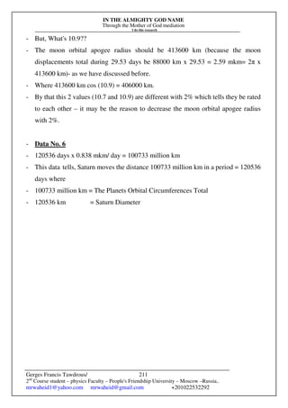 IN THE ALMIGHTY GOD NAME
Through the Mother of God mediation
I do this research
Gerges Francis Tawdrous/
2nd
Course student – physics Faculty – People's Friendship University – Moscow –Russia..
mrwaheid1@yahoo.com mrwaheid@gmail.com +201022532292
211
- But, What's 10.9??
- The moon orbital apogee radius should be 413600 km (because the moon
displacements total during 29.53 days be 88000 km x 29.53 = 2.59 mkm= 2π x
413600 km)- as we have discussed before.
- Where 413600 km cos (10.9) = 406000 km.
- By that this 2 values (10.7 and 10.9) are different with 2% which tells they be rated
to each other – it may be the reason to decrease the moon orbital apogee radius
with 2%.
- Data No. 6
- 120536 days x 0.838 mkm/ day = 100733 million km
- This data tells, Saturn moves the distance 100733 million km in a period = 120536
days where
- 100733 million km = The Planets Orbital Circumferences Total
- 120536 km = Saturn Diameter
 