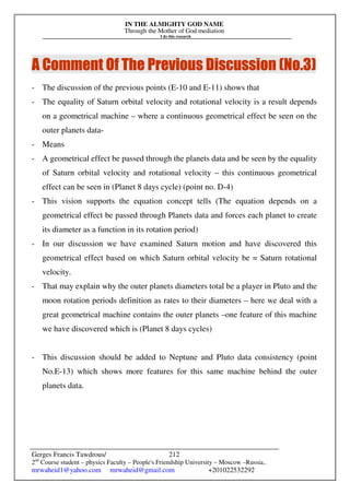 IN THE ALMIGHTY GOD NAME
Through the Mother of God mediation
I do this research
Gerges Francis Tawdrous/
2nd
Course student – physics Faculty – People's Friendship University – Moscow –Russia..
mrwaheid1@yahoo.com mrwaheid@gmail.com +201022532292
212
A Comme
A Comme
A Comme
A Comment Of The Previous Discussion (No.
nt Of The Previous Discussion (No.
nt Of The Previous Discussion (No.
nt Of The Previous Discussion (No.3
3
3
3)
)
)
)
- The discussion of the previous points (E-10 and E-11) shows that
- The equality of Saturn orbital velocity and rotational velocity is a result depends
on a geometrical machine – where a continuous geometrical effect be seen on the
outer planets data-
- Means
- A geometrical effect be passed through the planets data and be seen by the equality
of Saturn orbital velocity and rotational velocity – this continuous geometrical
effect can be seen in (Planet 8 days cycle) (point no. D-4)
- This vision supports the equation concept tells (The equation depends on a
geometrical effect be passed through Planets data and forces each planet to create
its diameter as a function in its rotation period)
- In our discussion we have examined Saturn motion and have discovered this
geometrical effect based on which Saturn orbital velocity be = Saturn rotational
velocity.
- That may explain why the outer planets diameters total be a player in Pluto and the
moon rotation periods definition as rates to their diameters – here we deal with a
great geometrical machine contains the outer planets –one feature of this machine
we have discovered which is (Planet 8 days cycles)
- This discussion should be added to Neptune and Pluto data consistency (point
No.E-13) which shows more features for this same machine behind the outer
planets data.
 