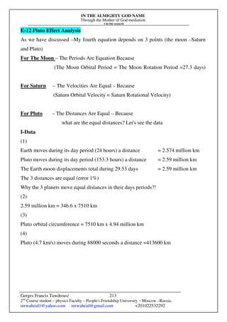 IN THE ALMIGHTY GOD NAME
Through the Mother of God mediation
I do this research
Gerges Francis Tawdrous/
2nd
Course student – physics Faculty – People's Friendship University – Moscow –Russia..
mrwaheid1@yahoo.com mrwaheid@gmail.com +201022532292
213
E-12 Pluto Effect Analysis
As we have discussed –My fourth equation depends on 3 points (the moon –Saturn
and Pluto)
For The Moon – The Periods Are Equation Because
(The Moon Orbital Period = The Moon Rotation Period =27.3 days)
For Saturn – The Velocities Are Equal – Because
(Saturn Orbital Velocity = Saturn Rotational Velocity)
For Pluto – The Distances Are Equal – Because
what are the equal distances? Let's see the data
I-Data
(1)
Earth moves during its day period (24 hours) a distance = 2.574 million km
Pluto moves during its day period (153.3 hours) a distance = 2.59 million km
The Earth moon displacements total during 29.53 days = 2.59 million km
The 3 distances are equal (error 1%)
Why the 3 planets move equal distances in their days periods?!
(2)
2.59 million km = 346.6 x 7510 km
(3)
Pluto orbital circumference = 7510 km x 4.94 million km
(4)
Pluto (4.7 km/s) moves during 88000 seconds a distance =413600 km
 