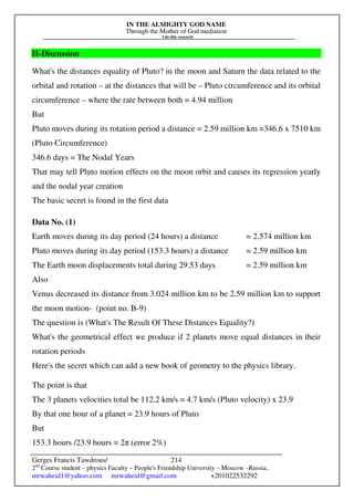 IN THE ALMIGHTY GOD NAME
Through the Mother of God mediation
I do this research
Gerges Francis Tawdrous/
2nd
Course student – physics Faculty – People's Friendship University – Moscow –Russia..
mrwaheid1@yahoo.com mrwaheid@gmail.com +201022532292
214
II-Discussion
What's the distances equality of Pluto? in the moon and Saturn the data related to the
orbital and rotation – at the distances that will be – Pluto circumference and its orbital
circumference – where the rate between both = 4.94 million
But
Pluto moves during its rotation period a distance = 2.59 million km =346.6 x 7510 km
(Pluto Circumference)
346.6 days = The Nodal Years
That may tell Pluto motion effects on the moon orbit and causes its regression yearly
and the nodal year creation
The basic secret is found in the first data
Data No. (1)
Earth moves during its day period (24 hours) a distance = 2.574 million km
Pluto moves during its day period (153.3 hours) a distance = 2.59 million km
The Earth moon displacements total during 29.53 days = 2.59 million km
Also
Venus decreased its distance from 3.024 million km to be 2.59 million km to support
the moon motion- (point no. B-9)
The question is (What's The Result Of These Distances Equality?)
What's the geometrical effect we produce if 2 planets move equal distances in their
rotation periods
Here's the secret which can add a new book of geometry to the physics library.
The point is that
The 3 planets velocities total be 112.2 km/s = 4.7 km/s (Pluto velocity) x 23.9
By that one hour of a planet = 23.9 hours of Pluto
But
153.3 hours /23.9 hours = 2π (error 2%)
 