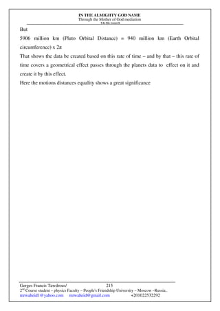 IN THE ALMIGHTY GOD NAME
Through the Mother of God mediation
I do this research
Gerges Francis Tawdrous/
2nd
Course student – physics Faculty – People's Friendship University – Moscow –Russia..
mrwaheid1@yahoo.com mrwaheid@gmail.com +201022532292
215
But
5906 million km (Pluto Orbital Distance) = 940 million km (Earth Orbital
circumference) x 2π
That shows the data be created based on this rate of time – and by that – this rate of
time covers a geometrical effect passes through the planets data to effect on it and
create it by this effect.
Here the motions distances equality shows a great significance
 
